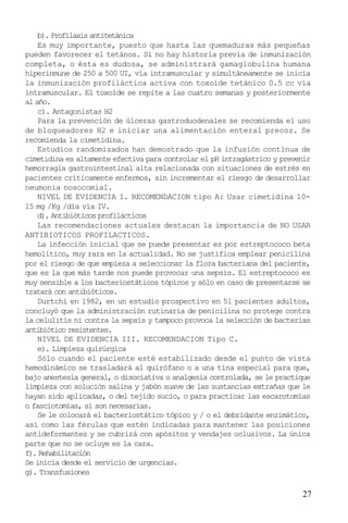 b). Profilaxis antitetánica
Es muy importante, puesto que hasta las quemaduras más pequeñas
pueden favorecer el tetános. Si no hay historia previa de inmunización
completa, o ésta es dudosa, se administrará gamaglobulina humana
hiperinmune de 250 a 500 UI, vía intramuscular y simultáneamente se inicia
la inmunización profiláctica activa con toxoide tetánico 0.5 cc vía
intramuscular. El toxoide se repite a las cuatro semanas y posteriormente
al año.
c). Antagonistas H2
Para la prevención de úlceras gastroduodenales se recomienda el uso
de bloqueadores H2 e iniciar una alimentación enteral precoz. Se
recomienda la cimetidina.
Estudios randomizados han demostrado que la infusión contínua de
cimetidina es altamente efectiva para controlar el pH intragástrico y prevenir
hemorragia gastrointestinal alta relacionada con situaciones de estrés en
pacientes críticamente enfermos, sin incrementar el riesgo de desarrollar
neumonía nosocomial.
NIVEL DE EVIDENCIA I. RECOMENDACION tipo A: Usar cimetidina 1015 mg /Kg /día vía IV.
d). Antibióticos profilácticos
Las recomendaciones actuales destacan la importancia de NO USAR
ANTIBIOTICOS PROFILACTICOS.
La infección inicial que se puede presentar es por estreptococo beta
hemolítico, muy rara en la actualidad. No se justifica emplear penicilina
por el riesgo de que empieza a seleccionar la flora bacteriana del paciente,
que es la que más tarde nos puede provocar una sepsis. El estreptococo es
muy sensible a los bacteriostáticos tópicos y sólo en caso de presentarse se
tratará con antibióticos.
Durtchi en 1982, en un estudio prospectivo en 51 pacientes adultos,
concluyó que la administración rutinaria de penicilina no protege contra
la celulitis ni contra la sepsis y tampoco provoca la selección de bacterias
antibiótico resistentes.
NIVEL DE EVIDENCIA III. RECOMENDACION Tipo C.
e). Limpieza quirúrgica
Sólo cuando el paciente esté estabilizado desde el punto de vista
hemodinámico se trasladará al quirófano o a una tina especial para que,
bajo anestesia general, o disociativa o analgesia controlada, se le practique
limpieza con solución salina y jabón suave de las sustancias extrañas que le
hayan sido aplicadas, o del tejido sucio, o para practicar las escarotomías
o fasciotomías, si son necesarias.
Se le colocará el bacteriostático tópico y / o el debridante enzimático,
así como las férulas que estén indicadas para mantener las posiciones
antideformantes y se cubrirá con apósitos y vendajes oclusivos. La única
parte que no se ocluye es la cara.
f). Rehabilitación
Se inicia desde el servicio de urgencias.
g). Transfusiones

27

 