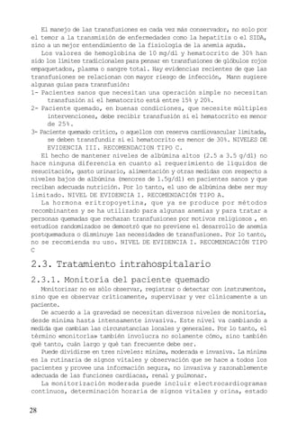 El manejo de las transfusiones es cada vez más conservador, no solo por
el temor a la transmisión de enfermedades como la hepatitis o el SIDA,
sino a un mejor entendimiento de la fisiología de la anemia aguda.
Los valores de hemoglobina de 10 mg/dl y hematocrito de 30% han
sido los límites tradicionales para pensar en transfusiones de glóbulos rojos
empaquetados, plasma o sangre total. Hay evidencias recientes de que las
transfusiones se relacionan con mayor riesgo de infección, Mann sugiere
algunas guías para transfusión:
1- Pacientes sanos que necesitan una operación simple no necesitan
transfusión si el hematocrito está entre 15% y 20%.
2- Paciente quemado, en buenas condiciones, que necesite múltiples
intervenciones, debe recibir transfusión si el hematocrito es menor
de 25%.
3- Paciente quemado crítico, o aquellos con reserva cardiovascular limitada,
se deben transfundir si el hematocrito es menor de 30%. NIVELES DE
EVIDENCIA III. RECOMENDACION TIPO C.
El hecho de mantener niveles de albúmina altos (2.5 a 3.5 g/dl) no
hace ninguna diferencia en cuanto al requerimiento de líquidos de
resucitación, gasto urinario, alimentación y otras medidas con respecto a
niveles bajos de albúmina (menores de 1.5g/dl) en pacientes sanos y que
reciban adecuada nutrición. Por lo tanto, el uso de albúmina debe ser muy
limitado. NIVEL DE EVIDENCIA I. RECOMENDACIÓN TIPO A.
La hormona eritropoyetina, que ya se produce por métodos
recombinantes y se ha utilizado para algunas anemias y para tratar a
personas quemadas que rechazan transfusiones por motivos religiosos , en
estudios randomizados se demostró que no previene el desarrollo de anemia
postquemadura o disminuye las necesidades de transfusiones. Por lo tanto,
no se recomienda su uso. NIVEL DE EVIDENCIA I. RECOMENDACIÓN TIPO
C

2.3. Tratamiento intrahospitalario
2.3.1. Monitoría del paciente quemado
Monitorizar no es sólo observar, registrar o detectar con instrumentos,
sino que es observar críticamente, supervisar y ver clínicamente a un
paciente.
De acuerdo a la gravedad se necesitan diversos niveles de monitoría,
desde mínima hasta intensamente invasiva. Este nivel va cambiando a
medida que cambian las circunstancias locales y generales. Por lo tanto, el
término «monitoría» también involucra no solamente cómo, sino también
qué tanto, cuán largo y qué tan frecuente debe ser.
Puede dividirse en tres niveles: mínima, moderada e invasiva. La mínima
es la rutinaria de signos vitales y observación que se hace a todos los
pacientes y provee una información segura, no invasiva y razonablemente
adecuada de las funciones cardiacas, renal y pulmonar.
La monitorización moderada puede incluir electrocardiogramas
contínuos, determinación horaria de signos vitales y orina, estado

28

 