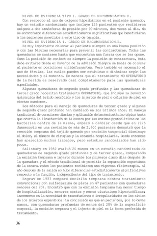 NIVEL DE EVIDENCIA TIPO I. GRADO DE RECOMENDACION E.
Con respecto al uso de oxígeno hiperbárico en el paciente quemado,
hay un estudio randomizado que incluye 125 pacientes que recibieron
oxígeno a dos atmósferas de presión por 90 minutos, dos veces al día. No
se encontraron diferencias estadísticamente significativas que beneficiaran
a los pacientes sometidos a este tipo de terapia.
NIVEL DE EVIDENCIA I. GRADO DE RECOMENDACION E.
Es muy importante colocar al paciente siempre en una buena posición
y con las férulas necesarias para prevenir las contracturas. Todas las
quemaduras se contraen hasta que encuentran una fuerza que se les opone.
Como la posición de confort es siempre la posición de contractura, ésta
debe evitarse desde el momento de la admisión.Siempre se habla de colocar
al paciente en posiciones antideformantes. Pero también es necesario el
uso de férulas, las cuales pueden ser estáticas o dinámicas según las
necesidades y el momento. De manera que el tratamiento NO OPERATORIO
de la herida es reservado casi completamente para las quemaduras
superficiales.
Algunas quemaduras de segundo grado profundas y las quemaduras de
tercer grado necesitan tratamiento OPERATORIO, que incluye la remoción
quirúrgica del tejido necrótico y los injertos de piel o colgajos de piel en
ciertas ocasiones.
Los métodos para el manejo de quemaduras de tercer grado y algunas
de segundo grado profundo han cambiado en los últimos años. El manejo
tradicional de curaciones diarias y aplicación de bacteriostático tópico hasta
que ocurría la licuefacción de la escara por las enzimas proteolíticas de las
bacterias dentro de la misma, empezó a cambiar desde que en 1975
Jansecovic en una revisión de más de 2.600 pacientes demostró que la
remoción temprana del tejido quemado por excisión tangencial disminuye
el dolor, el número de cirugías y la estancia hospitalaria. Desde entonces
han aparecido muchos trabajos, pero estudios randomizados han sido
pocos.
Salisbury en 1982 evaluó 20 manos en un estudio randomizado de
quemaduras de segundo grado profundas y de tercer grado, comparando
la excisión temprana e injerto durante los primeros cinco días después de
la quemadura y el método tradicional de permitir la separación espontánea
de la escara.Todos los pacientes recibieron una vigorosa fisioterapia. Al
año después de la salida no hubo diferencias estadísticamente significativas
respecto a la función, independiente del tipo de tratamiento.
Engrav en 1983 comparó excisión temprana contra tratamiento
convencional con sulfadiazina de plata en 47 pacientes con quemaduras
menores del 20%. Encontró que con la excisión temprana hay menor tiempo
de hospitalización, menores costos y menos cicatrices hipertróficas;
incremento en la necesidad de transfusiones e irregularidades en los sitios
de los injertos expandidos. La conclusión es que en pacientes, por lo demás
sanos, con quemaduras profundas de menos del 20% de la superficie
corporal, la excisión temprana y el injerto de piel es la forma preferida de
tratamiento.

36

 