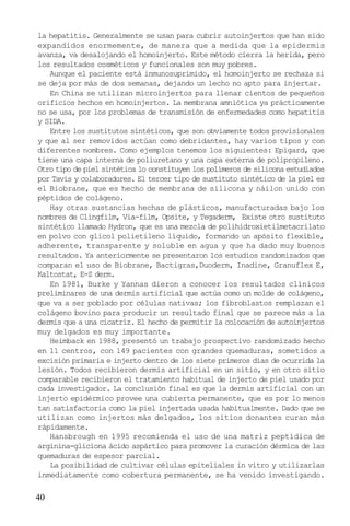 la hepatitis. Generalmente se usan para cubrir autoinjertos que han sido
expandidos enormemente, de manera que a medida que la epidermis
avanza, va desalojando el homoinjerto. Este método cierra la herida, pero
los resultados cosméticos y funcionales son muy pobres.
Aunque el paciente está inmunosuprimido, el homoinjerto se rechaza si
se deja por más de dos semanas, dejando un lecho no apto para injertar.
En China se utilizan microinjertos para llenar cientos de pequeños
orificios hechos en homoinjertos. La membrana amniótica ya prácticamente
no se usa, por los problemas de transmisión de enfermedades como hepatitis
y SIDA.
Entre los sustitutos sintéticos, que son obviamente todos provisionales
y que al ser removidos actúan como debridantes, hay varios tipos y con
diferentes nombres. Como ejemplos tenemos los siguientes: Epigard, que
tiene una capa interna de poliuretano y una capa externa de polipropileno.
Otro tipo de piel sintética lo constituyen los polímeros de silicona estudiados
por Tavis y colaboradores. El tercer tipo de sustituto sintético de la piel es
el Biobrane, que es hecho de membrana de silicona y náilon unido con
péptidos de colágeno.
Hay otras sustancias hechas de plásticos, manufacturadas bajo los
nombres de Clingfilm, Via-film, Opsite, y Tegaderm, Existe otro sustituto
sintético llamado Hydron, que es una mezcla de polihidroxietilmetacrilato
en polvo con glicol polietileno líquido, formando un apósito flexible,
adherente, transparente y soluble en agua y que ha dado muy buenos
resultados. Ya anteriormente se presentaron los estudios randomizados que
comparan el uso de Biobrane, Bactigras,Duoderm, Inadine, Granuflex E,
Kaltostat, E-Z derm.
En 1981, Burke y Yannas dieron a conocer los resultados clínicos
preliminares de una dermis artificial que actúa como un molde de colágeno,
que va a ser poblado por células nativas; los fibroblastos remplazan el
colágeno bovino para producir un resultado final que se parece más a la
dermis que a una cicatríz. El hecho de permitir la colocación de autoinjertos
muy delgados es muy importante.
Heimback en 1988, presentó un trabajo prospectivo randomizado hecho
en 11 centros, con 149 pacientes con grandes quemaduras, sometidos a
excisión primaria e injerto dentro de los siete primeros días de ocurrida la
lesión. Todos recibieron dermis artificial en un sitio, y en otro sitio
comparable recibieron el tratamiento habitual de injerto de piel usado por
cada investigador. La conclusión final es que la dermis artificial con un
injerto epidérmico provee una cubierta permanente, que es por lo menos
tan satisfactoria como la piel injertada usada habitualmente. Dado que se
utilizan como injertos más delgados, los sitios donantes curan más
rápidamente.
Hansbrough en 1995 recomienda el uso de una matriz peptídica de
arginina-gliciona ácido aspártico para promover la curación dérmica de las
quemaduras de espesor parcial.
La posibilidad de cultivar células epiteliales in vitro y utilizarlas
inmediatamente como cobertura permanente, se ha venido investigando.

40

 