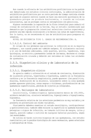 Aun cuando la eficacia de los antibióticos profilácticos no ha podido
ser demostrada con estudios clínicos controlados, la administración de
antibióticos profilácticos por un corto período de tiempo continúa siendo
aplicada en algunos centros cuando se hace una excisión quirúrgica de la
quemadura porque se produce bacteremia, o cuando se colocan
autoinjertos, que se protegen contra el estreptococo con penicilina.
Algunos recomiendan la supresión de la flora intestinal para reducir el
riesgo de contaminación de la herida. Hay un estudio randomizado que
demuestra que la preparación intestinal selecciona ciertos organismos y
permite una más rápida colonización y no mejora las ratas de supervivencia.
Por lo tanto, no se recomienda el uso de antibióticos para preparar el
intestino.
NIVEL DE EVIDENCIA TIPO I. GRADO DE RECOMENDACIÓN: A.

2.3.4.2.4. Control del ambiente
El origen de los gérmenes que provocan la infección es en su mayoría
endógeno , aun cuando puede ser también exógeno. El aislamiento racional
y el uso de medidas adecuadas, como guantes, gorros, tapabocas, ropa
quirúrgica, un estricto y permanente lavado de las manos, decrecen el riesgo
de contaminación cruzada y deberán ser extremas en todas las unidades
de quemados.

2.3.5. Diagnóstico clínico y de laboratorio de la
infección
2.3.5.1. Diagnóstico clínico
Se aprecia cambio o alteración en el estado de conciencia, disminución
de la presión arterial, hipertermia o hipotermia, aumento en la frecuencia
cardiaca y en la frecuencia respiratoria, puede aparecer ileo paralítico,
diarrea, disminución de la diuresis. Localmente sobre la zona quemada
pueden aparecer pústulas, zonas negras o violáceas, profundización de las
quemaduras superficiales, pérdida de injertos ya integrados.

2.3.5.2. Hallazgos de laboratorio
Leucocitosis, trombocitopenia (generalmente menos de 100.000),
acidosis metabólica, alcalosis metabólica, hiperglicemia o hipoglicemia,
hipoxemia.
La frecuencia relativa de los anteriores parámetros es muy variable y se
presenta en porcentajes asi mismo variables.
Diariamente debemos examinar el estado neurológico, cardiopulmonar
y gastrointestinal; también debe mirarse la superficie no quemada buscando
petequias o signos de infección, se tomarán cultivos de sangre, orina y
esputo, punción lumbar o cultivos de cualquier material purulento, según
las necesidades.
De rutina se harán cultivos biopsias de las quemaduras, con estudio
cuantitativo y en lo posible histológico.En casos necesarios, gases arteriales
y radiografías de tórax.

46

 