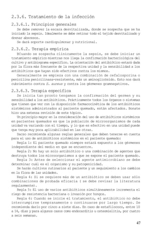 2.3.6. Tratamiento de la infección
2.3.6.1. Principios generales
Se debe remover la escara desvitalizada, donde se sospecha que se ha
iniciado la sepsis. Idealmente se debe retirar todo el tejido desvitalizado y
drenar abscesos.
Se dará soporte cardiopulmonar y nutricional.

2.3.6.2. Terapia empírica
BCuando se sospecha clínicamente la sepsis, se debe iniciar un
tratamiento empírico mientras nos llega la confirmación bacteriológica del
cultivo y antibiograma específico. La orientación del antibiótico estará dada
por la flora más frecuente de la respectiva unidad y la sensibilidad a los
antibióticos que hayan sido efectivos contra los mismos.
Generalmente se empieza con una combinación de cefalosporina o
penicilina penicilinasa-resistente, más un aminoglicósido. Esto nos dará
cubrimiento contra S. aureus y contra los gérmenes gramnegativos.

2.3.6.3. Terapia específica
Se inicia tan pronto tengamos la confirmación del germen y su
sensibilidad a los antibióticos. Prácticamente todos los órganos o sistemas
que tienen que ver con la disposición farmacocinética de los antibióticos
sistémicos administrados al paciente quemado, están afectados. Bonate
hizo una extensa revisión de este tópico.
Un principio mayor en la consideración del uso de antibióticos sistémicos
en pacientes quemados es que la población de microorganismos de cada
unidad va variando con el tiempo, y lo que es efectivo en una unidad puede
que tenga muy poca aplicabilidad en las otras.
Dacso recomienda algunas reglas generales que deben tenerse en cuenta
para el uso de antibióticos sistémicos en el paciente quemado:
Regla 1: El paciente quemado siempre estará expuesto a los gérmenes
independiente del medio en que se encuentre.
Regla 2: No hay un solo antibiótico o una combinación de agentes que
destruya todos los microorganismos a que se expone el paciente quemado.
Regla 3: Antes de seleccionar el agente antimicrobiano se debe
determinar cuál es el organismo y su patogenicidad.
Se harán cultivos rutinarios al paciente y un seguimiento a los cambios
en la flora de las unidades.
Regla 4: Si se requiere más de un antibiótico se deben usar sólo
combinaciones de probada eficacia ( se debe revisar la literatura
regularmente).
Regla 5: El uso de varios antibióticos simultáneamente incrementa el
riego de resistencia bacteriana o invasión por hongos.
Regla 6: Cuando se inicie el tratamiento, el antibiótico no debe
interrumpirse tempranamente o continuarse por largo tiempo. Se
recomienda darlo por cinco a siete días. En caso de estafilococo, entre 10
a 14, días y para algunos casos como endocarditis u osteomielitis, por cuatro
a seis semanas.

47

 