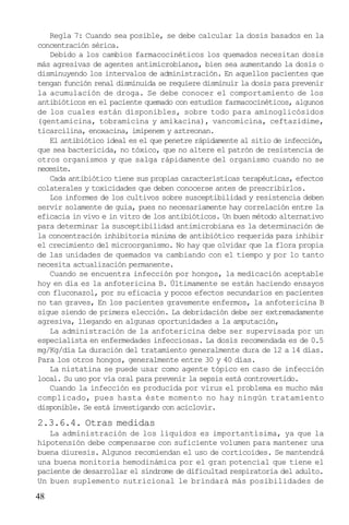 Regla 7: Cuando sea posible, se debe calcular la dosis basados en la
concentración sérica.
Debido a los cambios farmacocinéticos los quemados necesitan dosis
más agresivas de agentes antimicrobianos, bien sea aumentando la dosis o
disminuyendo los intervalos de administración. En aquellos pacientes que
tengan función renal disminuida se requiere disminuir la dosis para prevenir
la acumulación de droga. Se debe conocer el comportamiento de los
antibióticos en el paciente quemado con estudios farmacocinéticos, algunos
de los cuales están disponibles, sobre todo para aminoglicósidos
(gentamicina, tobramicina y amikacina), vancomicina, ceftazidime,
ticarcilina, enoxacina, imipenem y aztreonan.
El antibiótico ideal es el que penetre rápidamente al sitio de infección,
que sea bactericida, no tóxico, que no altere el patrón de resistencia de
otros organismos y que salga rápidamente del organismo cuando no se
necesite.
Cada antibiótico tiene sus propias características terapéuticas, efectos
colaterales y toxicidades que deben conocerse antes de prescribirlos.
Los informes de los cultivos sobre susceptibilidad y resistencia deben
servir solamente de guía, pues no necesariamente hay correlación entre la
eficacia in vivo e in vitro de los antibióticos. Un buen método alternativo
para determinar la susceptibilidad antimicrobiana es la determinación de
la concentración inhibitoria mínima de antibiótico requerida para inhibir
el crecimiento del microorganismo. No hay que olvidar que la flora propia
de las unidades de quemados va cambiando con el tiempo y por lo tanto
necesita actualización permanente.
Cuando se encuentra infección por hongos, la medicación aceptable
hoy en día es la anfotericina B. Últimamente se están haciendo ensayos
con fluconazol, por su eficacia y pocos efectos secundarios en pacientes
no tan graves, En los pacientes gravemente enfermos, la anfotericina B
sigue siendo de primera elección. La debridación debe ser extremadamente
agresiva, llegando en algunas oportunidades a la amputación,
La administración de la anfotericina debe ser supervisada por un
especialista en enfermedades infecciosas. La dosis recomendada es de 0.5
mg/Kg/día La duración del tratamiento generalmente dura de 12 a 14 días.
Para los otros hongos, generalmente entre 30 y 40 días.
La nistatina se puede usar como agente tópico en caso de infección
local. Su uso por vía oral para prevenir la sepsis está controvertido.
Cuando la infección es producida por virus el problema es mucho más
complicado, pues hasta éste momento no hay ningún tratamiento
disponible. Se está investigando con aciclovir.

2.3.6.4. Otras medidas
La administración de los líquidos es importantísima, ya que la
hipotensión debe compensarse con suficiente volumen para mantener una
buena diuresis. Algunos recomiendan el uso de corticoides. Se mantendrá
una buena monitoría hemodinámica por el gran potencial que tiene el
paciente de desarrollar el síndrome de dificultad respiratoria del adulto.
Un buen suplemento nutricional le brindará más posibilidades de

48

 