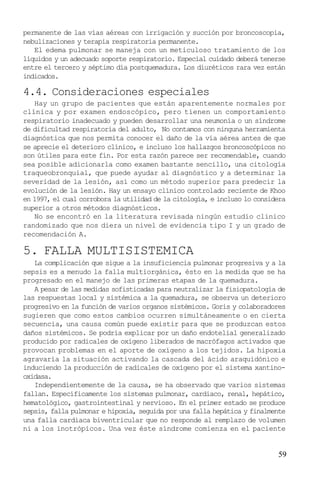 permanente de las vías aéreas con irrigación y succión por broncoscopia,
nebulizaciones y terapia respiratoria permanente.
El edema pulmonar se maneja con un meticuloso tratamiento de los
líquidos y un adecuado soporte respiratorio. Especial cuidado deberá tenerse
entre el tercero y séptimo día postquemadura. Los diuréticos rara vez están
indicados.

4.4. Consideraciones especiales
Hay un grupo de pacientes que están aparentemente normales por
clínica y por examen endoscópico, pero tienen un comportamiento
respiratorio inadecuado y pueden desarrollar una neumonía o un síndrome
de dificultad respiratoria del adulto, No contamos con ninguna herramienta
diagnóstica que nos permita conocer el daño de la vía aérea antes de que
se aprecie el deterioro clínico, e incluso los hallazgos broncoscópicos no
son útiles para este fín. Por esta razón parece ser recomendable, cuando
sea posible adicionarla como examen bastante sencillo, una citología
traqueobronquial, que puede ayudar al diagnóstico y a determinar la
severidad de la lesión, así como un método superior para predecir la
evolución de la lesión. Hay un ensayo clínico controlado reciente de Khoo
en 1997, el cual corrobora la utilidad de la citología, e incluso lo considera
superior a otros métodos diagnósticos.
No se encontró en la literatura revisada ningún estudio clinico
randomizado que nos diera un nivel de evidencia tipo I y un grado de
recomendación A.

5. FALLA MULTISISTEMICA
La complicación que sigue a la insuficiencia pulmonar progresiva y a la
sepsis es a menudo la falla multiorgánica, ésto en la medida que se ha
progresado en el manejo de las primeras etapas de la quemadura.
A pesar de las medidas sofisticadas para neutralizar la fisiopatología de
las respuestas local y sistémica a la quemadura, se observa un deterioro
progresivo en la función de varios organos sistémicos. Goris y colaboradores
sugieren que como estos cambios ocurren simultáneamente o en cierta
secuencia, una causa común puede existir para que se produzcan estos
daños sistémicos. Se podría explicar por un daño endotelial generalizado
producido por radicales de oxígeno liberados de macrófagos activados que
provocan problemas en el aporte de oxígeno a los tejidos. La hipoxia
agravaría la situación activando la cascada del ácido araquidónico e
induciendo la producción de radicales de oxígeno por el sistema xantinooxidasa.
Independientemente de la causa, se ha observado que varios sistemas
fallan. Específicamente los sistemas pulmonar, cardiaco, renal, hepático,
hematológico, gastrointestinal y nervioso. En el primer estado se produce
sepsis, falla pulmonar e hipoxia, seguida por una falla hepática y finalmente
una falla cardiaca biventricular que no responde al remplazo de volumen
ni a los inotrópicos. Una vez éste síndrome comienza en el paciente

59

 