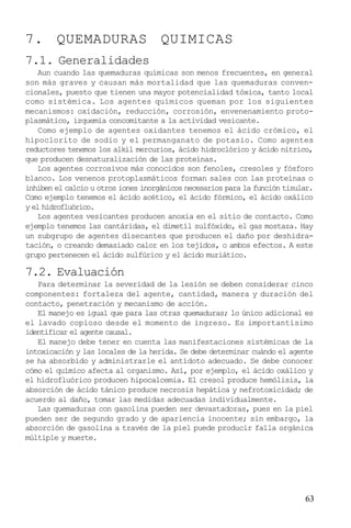 7. QUEMADURAS QUIMICAS
7.1. Generalidades
Aun cuando las quemaduras químicas son menos frecuentes, en general
son más graves y causan más mortalidad que las quemaduras convencionales, puesto que tienen una mayor potencialidad tóxica, tanto local
como sistémica. Los agentes químicos queman por los siguientes
mecanismos: oxidación, reducción, corrosión, envenenamiento protoplasmático, izquemia concomitante a la actividad vesicante.
Como ejemplo de agentes oxidantes tenemos el ácido crómico, el
hipoclorito de sodio y el permanganato de potasio. Como agentes
reductores tenemos los alkil mercurios, ácido hidroclórico y ácido nítrico,
que producen desnaturalización de las proteínas.
Los agentes corrosivos más conocidos son fenoles, cresoles y fósforo
blanco. Los venenos protoplasmáticos forman sales con las proteínas o
inhiben el calcio u otros iones inorgánicos necesarios para la función tisular.
Como ejemplo tenemos el ácido acético, el ácido fórmico, el ácido oxálico
y el hidrofluórico.
Los agentes vesicantes producen anoxia en el sitio de contacto. Como
ejemplo tenemos las cantáridas, el dimetíl sulfóxido, el gas mostaza. Hay
un subgrupo de agentes disecantes que producen el daño por deshidratación, o creando demasiado calor en los tejidos, o ambos efectos. A este
grupo pertenecen el ácido sulfúrico y el ácido muriático.

7.2. Evaluación
Para determinar la severidad de la lesión se deben considerar cinco
componentes: fortaleza del agente, cantidad, manera y duración del
contacto, penetración y mecanismo de acción.
El manejo es igual que para las otras quemaduras; lo único adicional es
el lavado copioso desde el momento de ingreso. Es importantísimo
identificar el agente causal.
El manejo debe tener en cuenta las manifestaciones sistémicas de la
intoxicación y las locales de la herida. Se debe determinar cuándo el agente
se ha absorbido y administrarle el antídoto adecuado. Se debe conocer
cómo el químico afecta al organismo. Así, por ejemplo, el ácido oxálico y
el hidrofluórico producen hipocalcemia. El cresol produce hemólisis, la
absorción de ácido tánico produce necrosis hepática y nefrotoxicidad; de
acuerdo al daño, tomar las medidas adecuadas individualmente.
Las quemaduras con gasolina pueden ser devastadoras, pues en la piel
pueden ser de segundo grado y de apariencia inocente; sin embargo, la
absorción de gasolina a través de la piel puede producir falla orgánica
múltiple y muerte.

63

 
