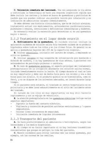 C. Valoración inmediata del lesionado. Una vez asegurada la vía aérea
y controlada la hemorragia se hace una segunda inspección rápida que
debe incluir las carinas y la boca en busca de quemaduras y partículas de
carbón que nos pueden indicar una posible lesión por inhalación y es
indicación de administrar oxigeno inmediatamente.
Se debe obtener una historia clínica básica, que ha de incluir alergias,
tratamiento actual con medicamentos, antecedentes cardiovasculares,
pulmonares o renales, convulsiones o deficiencias inmunológicas y diabetes.
Es necesario evaluar la extensión para determinar si es una quemadura
mayor o menor.

2.1.2 Tratamiento en el lugar donde ocurrió
A. Enfriamiento de la quemadura. El cuidado inicial incluye la
aplicación cuidadosa de solución salina fría teniendo cuidado de no producir
hipotermia sobre todo en los niños y en los climas fríos. En general no se
aplica a quemaduras mayores del 20% de la superficie corporal.
B. Colocar venoclisis, iniciarlo con lactato de ringer, y empleando un
sitio no quemado.
C. Iniciar oxígeno si hay sospecha de intoxicación por monóxido o
dióxido de carbono, o si hay quemaduras de vías aéreas, o pacientes con
antecedentes de patología pulmonar o cardiaca.
D. En caso de quemaduras químicas, el aspecto principal del tratamiento
prehospitalario es la irrigación abundante con solución salina normal,
iniciada inmediatamente ocurra la lesión. El tiempo durante el cual se lava
es muy importante y debe ser de media hora para los ácidos y una a dos
horas para los álcalis. Si el producto químico no es hidrosoluble, como el
fenol, y no se dispone de los solventes adecuados, se lavará durante largo
tiempo.
Si el paciente está estable, el traslado al centro hospitalario no es
prioritario y se debe lavar exhaustivamente en el sitio del accidente antes
del traslado.
El lavado de los ojos es muy importante; es muy útil hacerlo
copiosamente y con un equipo de venoclisis.
E. La atención prehospitalaria en las quemaduras eléctricas incluye varios
aspectos importantes:
Suprimir la fuente del contacto eléctrico.
Vigilancia y corrección de posibles arritmias ventriculares y / o paros
respiratorios.
Colocar linea intravenosa de seguridad.
Iniciación inmediata de líquidos intravenosos

2.1.3 Transporte del paciente
A. Se hará preferiblemente en ambulancia o helicóptero, según las
necesidades y los medios disponibles.
B. El tiempo no es factor importante si no hay lesiones traumáticas
concomitantes que pongan en peligro la vida del paciente.
C. Manejo cuidadoso para evitar lastimar más las áreas quemadas, por
ejemplo, con las correas de las camillas.

16

 