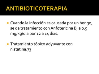    Cuando la infección es causada por un hongo,
    se da tratamiento con Anfotericina B, a 0.5
    mg/kg/dia por 12 a 14 días.

   Tratamiento tópico adyuvante con
    nistatina.73
 
