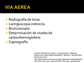    Radiografía de torax
   Laringoscopia indirecta
   Broncoscopía
   Determinación de niveles de
    carboxihemoglobina
   Capnografía

                   GUIA DE PRACTICA CLINICA. EVALUACION Y MANEJO
                   INICIAL DEL NIÑO”GRAN QUEMADO”, MEXICO : SECRETARIA
                   DE SALUD, 2010
                   http://www.cenetec.salud.gob.mx/descargas/gpc/CatalogoMaestro/
                   448_GPC_Nixo_gran_quemado/GER_Nixo_gran_quemado.pdf
 