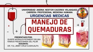 PRESENTADO POR:
QUISPE MORALES ROSMERY SELINA
RAMOS FREDES MARIA DEL PILAR
DOCENTE:
DR. YUL JIMMY CRUZ CUSIHUALPA
MANEJO DE
QUEMADURAS
UNIVERSIDAD ANDINA NESTOR CACERES VELASQUEZ
CARRERA PROFESIONAL MEDICINA HUMANA
URGENCIAS MEDICAS
 