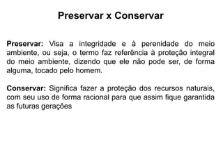 Preservar x Conservar
Preservar: Visa a integridade e à perenidade do meio
ambiente, ou seja, o termo faz referência à proteção integral
do meio ambiente, dizendo que ele não pode ser, de forma
alguma, tocado pelo homem.
Conservar: Significa fazer a proteção dos recursos naturais,
com seu uso de forma racional para que assim fique garantida
as futuras gerações
 