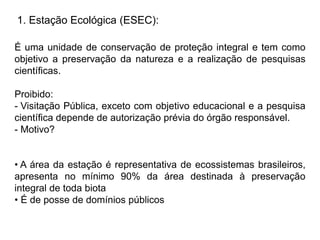 1. Estação Ecológica (ESEC):
É uma unidade de conservação de proteção integral e tem como
objetivo a preservação da natureza e a realização de pesquisas
científicas.
Proibido:
- Visitação Pública, exceto com objetivo educacional e a pesquisa
científica depende de autorização prévia do órgão responsável.
- Motivo?
• A área da estação é representativa de ecossistemas brasileiros,
apresenta no mínimo 90% da área destinada à preservação
integral de toda biota
• É de posse de domínios públicos
 