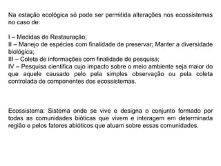 Na estação ecológica só pode ser permitida alterações nos ecossistemas
no caso de:
I – Medidas de Restauração;
II – Manejo de espécies com finalidade de preservar; Manter a diversidade
biológica;
III – Coleta de informações com finalidade de pesquisa;
IV – Pesquisa cientifica cujo impacto sobre o meio ambiente seja maior do
que aquele causado pelo pela simples observação ou pela coleta
controlada de componentes dos ecossistemas.
Ecossistema: Sistema onde se vive e designa o conjunto formado por
todas as comunidades bióticas que vivem e interagem em determinada
região e pelos fatores abióticos que atuam sobre essas comunidades.
 