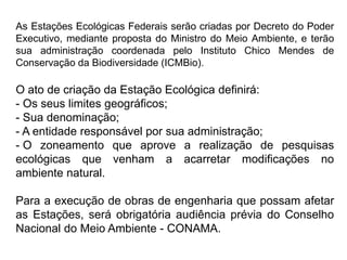 As Estações Ecológicas Federais serão criadas por Decreto do Poder
Executivo, mediante proposta do Ministro do Meio Ambiente, e terão
sua administração coordenada pelo Instituto Chico Mendes de
Conservação da Biodiversidade (ICMBio).
O ato de criação da Estação Ecológica definirá:
- Os seus limites geográficos;
- Sua denominação;
- A entidade responsável por sua administração;
- O zoneamento que aprove a realização de pesquisas
ecológicas que venham a acarretar modificações no
ambiente natural.
Para a execução de obras de engenharia que possam afetar
as Estações, será obrigatória audiência prévia do Conselho
Nacional do Meio Ambiente - CONAMA.
 