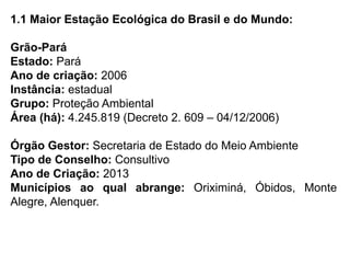 1.1 Maior Estação Ecológica do Brasil e do Mundo:
Grão-Pará
Estado: Pará
Ano de criação: 2006
Instância: estadual
Grupo: Proteção Ambiental
Área (há): 4.245.819 (Decreto 2. 609 – 04/12/2006)
Órgão Gestor: Secretaria de Estado do Meio Ambiente
Tipo de Conselho: Consultivo
Ano de Criação: 2013
Municípios ao qual abrange: Oriximiná, Óbidos, Monte
Alegre, Alenquer.
 