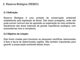 2. Reserva Biológica (REBIO):
2.1 Definição:
Reserva Biológica é uma unidade de conservação ambiental
estabelecida pela legislação do Brasil. São áreas protegidas, onde não
pode ocorrer nenhum tipo de agressão ou exploração do meio ambiente.
Geralmente são áreas extensas de grande importância ecológica, com
ecossistemas ricos e complexos.
2.2 Objetivo da criação:
Elas foram criadas para favorecer as pesquisas científicas relacionadas
à flora e fauna de determinadas regiões. São também importantes para
garantir a preservação ambiental destas áreas.
 