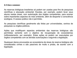 2.3 Uso e acesso:
As reservas biológicas brasileiras só podem ser usadas para fins de pesquisas
científicas e educação ambiental. Escolas, por exemplo, podem levar seus
alunos nestas áreas, com autorização dos órgãos competentes, para ensinar
sobre importantes aspectos do meio ambiente, além de despertar a consciência
ecológica. O acesso público não é permitido.
As pesquisas científicas geralmente são feitas por universidades, centros de
pesquisas ou órgãos públicos.
Ações que modifiquem aspectos ambientais das reservas biológicas são
permitidas somente com o objetivo de recuperação de ecossistemas
(reflorestamento, por exemplo). Estas ações só podem ser executadas por
órgãos competentes com as devidas autorizações e seguindo a legislação.
Quaisquer danos provocados ao ecossistema de áreas de reserva biológica são
considerados crimes e são passíveis de multa e prisão, de acordo com a
legislação.
 
