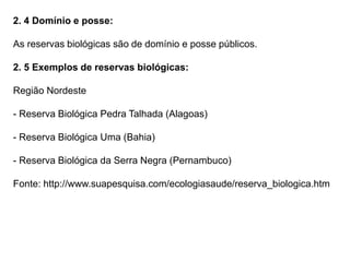 2. 4 Domínio e posse:
As reservas biológicas são de domínio e posse públicos.
2. 5 Exemplos de reservas biológicas:
Região Nordeste
- Reserva Biológica Pedra Talhada (Alagoas)
- Reserva Biológica Uma (Bahia)
- Reserva Biológica da Serra Negra (Pernambuco)
Fonte: http://www.suapesquisa.com/ecologiasaude/reserva_biologica.htm
 