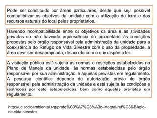Pode ser constituído por áreas particulares, desde que seja possível
compatibilizar os objetivos da unidade com a utilização da terra e dos
recursos naturais do local pelos proprietários.
Havendo incompatibilidade entre os objetivos da área e as atividades
privadas ou não havendo aquiescência do proprietário às condições
propostas pelo órgão responsável pela administração da unidade para a
coexistência do Refúgio de Vida Silvestre com o uso da propriedade, a
área deve ser desapropriada, de acordo com o que dispõe a lei.
A visitação pública está sujeita às normas e restrições estabelecidas no
Plano de Manejo da unidade, às normas estabelecidas pelo órgão
responsável por sua administração, e àquelas previstas em regulamento.
A pesquisa científica depende de autorização prévia do órgão
responsável pela administração da unidade e está sujeita às condições e
restrições por este estabelecidas, bem como àquelas previstas em
regulamento.
http://uc.socioambiental.org/prote%C3%A7%C3%A3o-integral/ref%C3%BAgio-
de-vida-silvestre
 