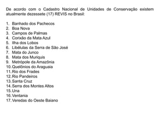 De acordo com o Cadastro Nacional de Unidades de Conservação existem
atualmente dezessete (17) REVIS no Brasil:
1. Banhado dos Pachecos
2. Boa Nova
3. Campos de Palmas
4. Corixão da Mata Azul
5. Ilha dos Lobos
6. Libélulas da Serra de São José
7. Mata do Junco
8. Mata dos Muriquis
9. Metrópole da Amazônia
10.Quelônios do Araguaia
11.Rio dos Frades
12.Rio Pandeiros
13.Santa Cruz
14.Serra dos Montes Altos
15.Una
16.Ventania
17.Veredas do Oeste Baiano
 