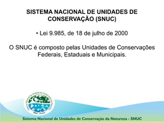 SISTEMA NACIONAL DE UNIDADES DE
CONSERVAÇÃO (SNUC)
• Lei 9.985, de 18 de julho de 2000
O SNUC é composto pelas Unidades de Conservações
Federais, Estaduais e Municipais.
 