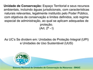 Unidade de Conservação: Espaço Territorial e seus recursos
ambientais, incluindo águas jurisdicionais, com características
naturais relevantes, legalmente instituído pelo Poder Público,
com objetivos de conservação e limites definidos, sob regime
especial de administração, ao qual se aplicam adequadas de
proteção.
(Art. 2º - I)
As UC’s Se dividem em: Unidades de Proteção Integral (UPI)
e Unidades de Uso Sustentável (UUS)
 