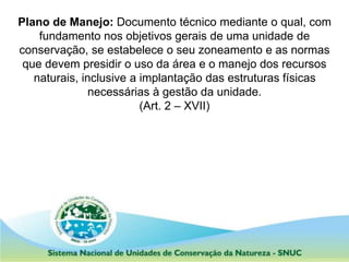 Plano de Manejo: Documento técnico mediante o qual, com
fundamento nos objetivos gerais de uma unidade de
conservação, se estabelece o seu zoneamento e as normas
que devem presidir o uso da área e o manejo dos recursos
naturais, inclusive a implantação das estruturas físicas
necessárias à gestão da unidade.
(Art. 2 – XVII)
 