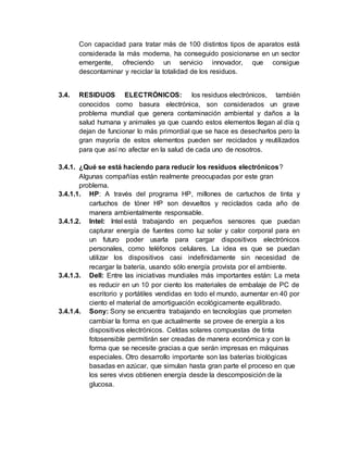 Con capacidad para tratar más de 100 distintos tipos de aparatos está
considerada la más moderna, ha conseguido posicionarse en un sector
emergente, ofreciendo un servicio innovador, que consigue
descontaminar y reciclar la totalidad de los residuos.
3.4. RESIDUOS ELECTRÓNICOS: los residuos electrónicos, también
conocidos como basura electrónica, son considerados un grave
problema mundial que genera contaminación ambiental y daños a la
salud humana y animales ya que cuando estos elementos llegan al día q
dejan de funcionar lo más primordial que se hace es desecharlos pero la
gran mayoría de estos elementos pueden ser reciclados y reutilizados
para que así no afectar en la salud de cada uno de nosotros.
3.4.1. ¿Qué se está haciendo para reducir los residuos electrónicos?
Algunas compañías están realmente preocupadas por este gran
problema.
3.4.1.1. HP: A través del programa HP, millones de cartuchos de tinta y
cartuchos de tóner HP son devueltos y reciclados cada año de
manera ambientalmente responsable.
3.4.1.2. Intel: Intel está trabajando en pequeños sensores que puedan
capturar energía de fuentes como luz solar y calor corporal para en
un futuro poder usarla para cargar dispositivos electrónicos
personales, como teléfonos celulares. La idea es que se puedan
utilizar los dispositivos casi indefinidamente sin necesidad de
recargar la batería, usando sólo energía provista por el ambiente.
3.4.1.3. Dell: Entre las iniciativas mundiales más importantes están: La meta
es reducir en un 10 por ciento los materiales de embalaje de PC de
escritorio y portátiles vendidas en todo el mundo, aumentar en 40 por
ciento el material de amortiguación ecológicamente equilibrado.
3.4.1.4. Sony: Sony se encuentra trabajando en tecnologías que prometen
cambiar la forma en que actualmente se provee de energía a los
dispositivos electrónicos. Celdas solares compuestas de tinta
fotosensible permitirán ser creadas de manera económica y con la
forma que se necesite gracias a que serán impresas en máquinas
especiales. Otro desarrollo importante son las baterías biológicas
basadas en azúcar, que simulan hasta gran parte el proceso en que
los seres vivos obtienen energía desde la descomposición de la
glucosa.
 