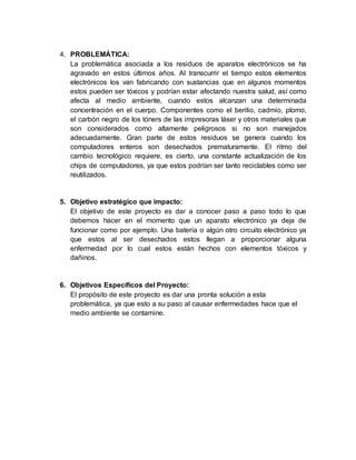4. PROBLEMÁTICA:
La problemática asociada a los residuos de aparatos electrónicos se ha
agravado en estos últimos años. Al transcurrir el tiempo estos elementos
electrónicos los van fabricando con sustancias que en algunos momentos
estos pueden ser tóxicos y podrían estar afectando nuestra salud, así como
afecta al medio ambiente, cuando estos alcanzan una determinada
concentración en el cuerpo. Componentes como el berilio, cadmio, plomo,
el carbón negro de los tóners de las impresoras láser y otros materiales que
son considerados como altamente peligrosos si no son manejados
adecuadamente. Gran parte de estos residuos se genera cuando los
computadores enteros son desechados prematuramente. El ritmo del
cambio tecnológico requiere, es cierto, una constante actualización de los
chips de computadores, ya que estos podrían ser tanto reciclables como ser
reutilizados.
5. Objetivo estratégico que impacto:
El objetivo de este proyecto es dar a conocer paso a paso todo lo que
debemos hacer en el momento que un aparato electrónico ya deja de
funcionar como por ejemplo. Una batería o algún otro circuito electrónico ya
que estos al ser desechados estos llegan a proporcionar alguna
enfermedad por lo cual estos están hechos con elementos tóxicos y
dañinos.
6. Objetivos Específicos del Proyecto:
El propósito de este proyecto es dar una pronta solución a esta
problemática, ya que esto a su paso al causar enfermedades hace que el
medio ambiente se contamine.
 