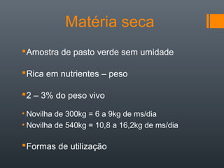 Matéria seca
Amostra de pasto verde sem umidade
Rica em nutrientes – peso
2 – 3% do peso vivo
• Novilha de 300kg = 6 a 9kg de ms/dia
• Novilha de 540kg = 10,8 a 16,2kg de ms/dia
Formas de utilização
 