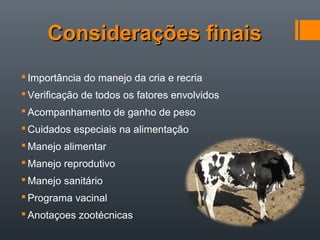 Considerações finaisConsiderações finais
 Importância do manejo da cria e recria
 Verificação de todos os fatores envolvidos
 Acompanhamento de ganho de peso
 Cuidados especiais na alimentação
 Manejo alimentar
 Manejo reprodutivo
 Manejo sanitário
 Programa vacinal
 Anotaçoes zootécnicas
 