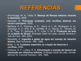 REFERÊNCIASREFERÊNCIAS
 Artunduaga, M. A.; Vilela, R. Manejo de fêmeas leiteiras visando
à reposição. 2006.
 Azevedo, D. Principais cuidados com novilhas leiteiras em
recria e pré-parto. 2009.
 Barbosa, P. F.; Pedroso, A. F.; Novo, A. L. M.; Rodrigues, A. A.;
Camargo, A. C.; Pott, E. B.; Schiffler, E. A.; Afonso, E.; Oliveira, M.
C. S.; Tupy, O.; Barbosa, R. T.; Lima, V. M. B. Produção de leite
no sudeste do Brasil. Embrapa Gado de Leite, circular técnica 4.
Juiz de Fora - MG, 2003.
 Benedetti, E. Ingestão e gasto de agua em manejo de rebanho
leiteiro. Belo Horizonte - MG, 1986.
 Bittar, C. M. Cuidados especiais na criação de bezerras e
novilhas. 2009.
 Campos, O. F.; Liziere, R. S. Alimentação e manejo de bezerra de
reposição em rebanhos leiteiros. Embrapa Gado de Leite, circular
técnica 34. Coronel Pacheco - MG, 1995.
 