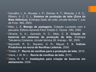  Carvalho, L. A.; Novaes, L. P.; Gomes, A. T.; Miranda, J. E. C.;
Ribeiro, A. C. C. L. Sistema de produção de leite (Zona da
Mata Atlântica). Embrapa Gado de Leite, circular técnica 1. Juiz
de Fora - MG, 2003.
 Neto, L. S. Manejo de pastagens. Coleção Lucrando com a
pecuária. Editora Aprenda Fácil. Edição 2. Viçosa - MG, 2000.
 Oliveira, A. A.;. Azevedo, H. C.; Melo, C. B. Criação de
bezerras em sistemas de produção de leite. Embrapa
Tabuleiros Costeiros, circular técnica 38. Aracaju - SE, 2005.
 Signoretti, R. D.; Siqueira, G. R.; Miguel, F. B. Índices
Produtivos na recria de Novilhas Leiteiras. 2008.
 Tristão, P.. Recria de novilhas para a produção de leite. 2010.
 Viana, J. M. M. L.. Recria de novilhas de leite. 2010.
 Vieira, R. N. F. Instalações para criação de bezerras em
aleitamento. 2006.
 
