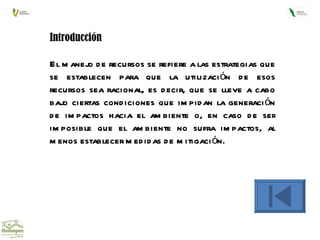 Introducción El manejo de recursos se refiere a las estrategias que se establecen para que la utilización de esos recursos sea racional, es decir, que se lleve a cabo bajo ciertas condiciones que impidan la generación de impactos hacia el ambiente o, en caso de ser imposible que el ambiente no sufra impactos, al menos establecer medidas de mitigación. 