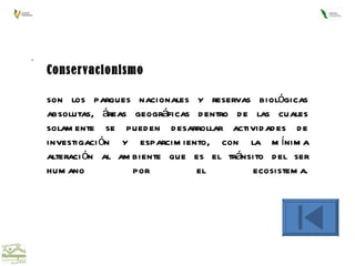 .  Conservacionismo son los parques nacionales y reservas biológicas absolutas, áreas geográficas dentro de las cuales solamente se pueden desarrollar actividades de investigación y esparcimiento, con la mínima alteración al ambiente que es el tránsito del ser humano por el ecosistema. 
