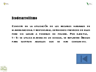 Ecodesarrollismo Consiste en la utilización de los recursos naturales de manera racional y responsable, obteniendo provecho de ellos pero sin llegar a ponerlos en peligro. Por ejemplo,  1- Si se utiliza madera de un bosque, se replantan árboles para sustituir aquellos que se han consumido.  