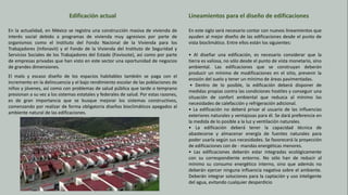Edificación actual
En la actualidad, en México se registra una construcción masiva de vivienda de
interés social debido a programas de vivienda muy agresivos por parte de
organismos como el Instituto del Fondo Nacional de la Vivienda para los
Trabajadores (Infonavit) y el Fondo de la Vivienda del Instituto de Seguridad y
Servicios Sociales de los Trabajadores del Estado (Fovissste), así como por parte
de empresas privadas que han visto en este sector una oportunidad de negocios
de grandes dimensiones.
El malo y escaso diseño de los espacios habitables también se paga con el
incremento en la delincuencia y el bajo rendimiento escolar de las poblaciones de
niños y jóvenes, así como con problemas de salud pública que tarde o temprano
presionan a su vez a los sistemas estatales y federales de salud. Por estas razones,
es de gran importancia que se busque mejorar los sistemas constructivos,
comenzando por realizar de forma obligatoria diseños bioclimáticos apegados al
ambiente natural de las edificaciones.
Lineamientos para el diseño de edificaciones
En este siglo será necesario contar con nuevos lineamientos que
ayuden al mejor diseño de las edificaciones desde el punto de
vista bioclimático. Entre ellos están los siguientes:
• Al diseñar una edificación, es necesario considerar que la
tierra es valiosa, no sólo desde el punto de vista monetario, sino
ambiental. Las edificaciones que se construyan deberán
producir un mínimo de modificaciones en el sitio, prevenir la
erosión del suelo y tener un mínimo de áreas pavimentadas.
• Dentro de lo posible, la edificación deberá disponer de
medidas propias contra las condiciones hostiles y conseguir una
situación de confort ambiental que reduzca al mínimo las
necesidades de calefacción y refrigeración adicional.
• La edificación no deberá privar al usuario de las influencias
exteriores naturales y ventajosas para él. Se dará preferencia en
la medida de lo posible a la luz y ventilación naturales.
• La edificación deberá tener la capacidad técnica de
abastecerse y almacenar energía de fuentes naturales para
poder usarla según sus necesidades. Se favorecerá la proyección
de edificaciones con de - mandas energéticas menores.
• Las edificaciones deberán estar integradas ecológicamente
con su correspondiente entorno. No sólo han de reducir al
mínimo su consumo energético interno, sino que además no
deberán ejercer ninguna influencia negativa sobre el ambiente.
Deberán integrar soluciones para la captación y uso inteligente
del agua, evitando cualquier desperdicio
 