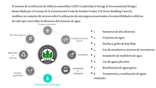 Elsistemadecertificacióndeedificiossostenibles;LEED(LeadershipinEnergy&EnvironmentalDesign)
desarrolladoporelConsejodelaConstrucciónVerdedeEstadosUnidos(USGreenBuildingCouncil),
estableceunconjuntodenormassobrelautilizacióndeestrategiasencaminadasalasostenibilidadenedificios
detodotipo,entreellas;laeficienciadelconsumodeagua:
• 1. Sanitariosdealtaeficiencia
• 2. Urinariossinagua
• 3. Duchasygrifosdebajoflujo
• 4. Usodeaireadoresysensoresdemovimiento
• 5. Instalacióndemedidoresdeagua
• 6. Usodeaguaspluviales
• 7. Reutilizacióndeaguasgrises
• 8. Tratamientoyreutilizacióndeaguas
residuales
 