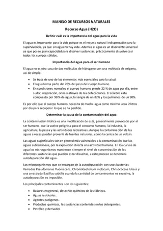 MANEJO DE RECURSOS NATURALES
Recurso Agua (H2O)
Definir cuál es la importancia del agua para la vida
El agua es importante para la vida porque es el recurso natural indispensable para la
supervivencia, ya que sin agua no hay vida. Además el agua es un disolvente universal
ya que posee gran capacidad para disolver sustancias, prácticamente disuelve casi
todos los cuerpos sólidos.
Importancia del agua para el ser humano
El agua no es otra cosa de dos moléculas de hidrogeno con una molécula de oxígeno,
así de simple.
 Se trata de uno de los elementos más esenciales para la salud
 El agua forma parte del 70% del peso del cuerpo humano.
 En condiciones normales el cuerpo humano pierde 22 % de agua por día, entre
sudor, respiración, orina y atraves de las defecaciones. El cerebro está
compuesto por 98 % de agua, la sangre de un 82% y los pulmones de un 90%.
Es por ello que el cuerpo humano necesita de mucha agua como mínimo unos 2 litros
por día para recuperar lo que se ha perdido.
Determinar la causa de la contaminación del agua
La contaminación hídrica es una modificación de esta, generalmente provocado por el
ser humano, que la vuelve peligrosa para el consumo humano, la industria, la
agricultura, la pesca y las actividades recreativas. Aunque la contaminación de las
aguas a veces pueden provenir de fuentes naturales, como la ceniza de un volcán.
Las aguas superficiales son en general más vulnerables a la contaminación que las
aguas subterráneas, por la exposición directa a la actividad humana. En los cursos de
agua los microrganismos mantienen siempre el nivel de concentración de las
diferentes sustancias que pueden estar disueltas, a este proceso se denomina
autodepuración del agua.
Los microorganismos que se encargan de la autodepuración son unas bacterias
llamadas Pseudomonas fluorescens, Chromobacterium violocum, Chrisococcus luteus y
una arrastrada Bacillus subtilis cuando la cantidad de contaminantes es excesiva, la
autodepuración es imposible.
Los principales contaminantes son los siguientes:
 Basuras en general, desechos químicos de las fábricas.
 Aguas residuales.
 Agentes patógenos.
 Productos químicos, las sustancias contenidas en los detergentes.
 Petróleo y derivados
 