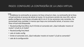PASO3: CONFIGURE LA CONTRASEÑA DE LA LINEA VIRTUAL
• Establezca la contraseña se acceso a la línea virtual en class. La contraseña de la línea
virtual controla el acceso de telnet al router. En la primera versión de cisco IOS, solo se
podía configurar cinco líneas virtuales del 0 a la 4. En las versiones más recientes, ha
aumentado esta cantidad. A menos que haya una contraseña telnet, el acceso a esa
línea virtual está bloqueada
• Router(config-line) #line vty 0 4 Emite el comando exit. ¿Qué indicador mostro el
router? ¿Cuál es el modo?
• Router(config-line) #exit
• sale al modo config
• Emite el comando end. ¿Qué indicador mostro el router? ¿Cuál es comando?
• sale de la configuración
 