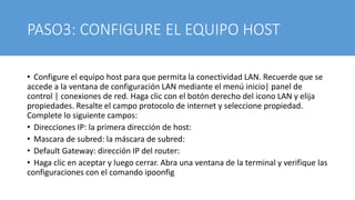 PASO3: CONFIGURE EL EQUIPO HOST
• Configure el equipo host para que permita la conectividad LAN. Recuerde que se
accede a la ventana de configuración LAN mediante el menú inicio| panel de
control | conexiones de red. Haga clic con el botón derecho del icono LAN y elija
propiedades. Resalte el campo protocolo de internet y seleccione propiedad.
Complete lo siguiente campos:
• Direcciones IP: la primera dirección de host:
• Mascara de subred: la máscara de subred:
• Default Gateway: dirección IP del router:
• Haga clic en aceptar y luego cerrar. Abra una ventana de la terminal y verifique las
configuraciones con el comando ipoonfig
 