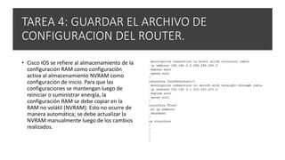 TAREA 4: GUARDAR EL ARCHIVO DE
CONFIGURACION DEL ROUTER.
• Cisco IOS se refiere al almacenamiento de la
configuración RAM como configuración
activa al almacenamiento NVRAM como
configuración de inicio. Para que las
configuraciones se mantengan luego de
reiniciar o suministrar energía, la
configuración RAM se debe copiar en la
RAM no volátil (NVRAM). Esto no ocurre de
manera automática; se debe actualizar la
NVRAM manualmente luego de los cambios
realizados.
 