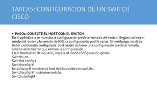 TAREA5: CONFIGURACION DE UN SWITCH
CISCO
• PASO1: CONECTE EL HOST CON EL SWITCH
En el apéndice 2 se muestra la configuración predeterminada del switch. Según cual sea el
modo del router y la versión de IOS, la configuración podría variar. Sin embargo, no debe
haber contraseña configurada. Si el router no tiene una configuración predeterminada,
solicite al instructor que elimine la configuración.
En el modo exec del usuario, ingrese al modo configuración global:
Switch> en
Switch# config t
Switch(cofig)#
Establezca el nombre de host del dispositivo en switch1
Switch(cofig)# hostname switch1
Switch1(cofig)#
 