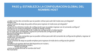 PASO 3: ESTABLEZCA LA CONFIGURACION GLOBAL DEL
NOMBRE HOST
¿cuáles son los dos comandos que se pueden utilizar para salir del modo exec privilegiado?
disable, exit
¿qué comando de atajo de puede utilizar para ingresar al modo exec privilegiado?
enable, en
¿Examine los distintos modos de configuración que se pueden ingresar con el comando configure?
configurar en modo privilegiado, configurar desde consola
Tome nota de la nota de la lista de modos de configuración y la descripción:
En el modo exec privilegiado, ingrese el comando de configuración global:
Router#configuration terminal
Router(config)#
¿cuáles son los tres comandos que se pueden utilizar para salir del comando de configuración global y regresar al
modo exec privilegiado?
exit, end, ctrl + z
¿qué comando de atajo se puede emplear para ingresar al modo de la configuración global?
config t
Establezca el nombre del host del dispositivo en router1:
Router(config)#hostname router1
Router1(config)#
¿como se puede eliminar el nombre del host?
No hostname
 