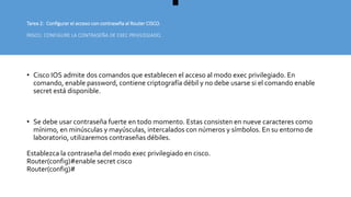 Tarea 2: Configurar el acceso con contraseña al Router CISCO.
PASO1: CONFIGURE LA CONTRASEÑA DE EXEC PRIVILEGIADO.
• Cisco IOS admite dos comandos que establecen el acceso al modo exec privilegiado. En
comando, enable password, contiene criptografía débil y no debe usarse si el comando enable
secret está disponible.
• Se debe usar contraseña fuerte en todo momento. Estas consisten en nueve caracteres como
mínimo, en minúsculas y mayúsculas, intercalados con números y símbolos. En su entorno de
laboratorio, utilizaremos contraseñas débiles.
Establezca la contraseña del modo exec privilegiado en cisco.
Router(config)#enable secret cisco
Router(config)#
 