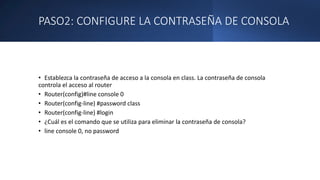PASO2: CONFIGURE LA CONTRASEÑA DE CONSOLA
• Establezca la contraseña de acceso a la consola en class. La contraseña de consola
controla el acceso al router
• Router(config)#line console 0
• Router(config-line) #password class
• Router(config-line) #login
• ¿Cuál es el comando que se utiliza para eliminar la contraseña de consola?
• line console 0, no password
 