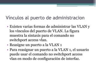 Vínculos al puerto de administracion
• Existen varias formas de administrar las VLAN y
los vínculos del puerto de VLAN. La figura
muestra la sintaxis para el comando no
switchport access vlan.
• Reasigne un puerto a la VLAN 1
• Para reasignar un puerto a la VLAN 1, el usuario
puede usar el comando no switchport access
vlan en modo de configuración de interfaz.
 