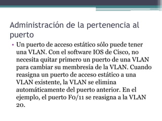 Administración de la pertenencia al
puerto
• Un puerto de acceso estático sólo puede tener
una VLAN. Con el software IOS de Cisco, no
necesita quitar primero un puerto de una VLAN
para cambiar su membresía de la VLAN. Cuando
reasigna un puerto de acceso estático a una
VLAN existente, la VLAN se elimina
automáticamente del puerto anterior. En el
ejemplo, el puerto F0/11 se reasigna a la VLAN
20.
 