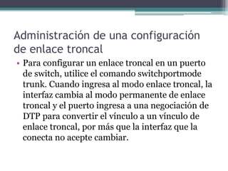 Administración de una configuración
de enlace troncal
• Para configurar un enlace troncal en un puerto
de switch, utilice el comando switchportmode
trunk. Cuando ingresa al modo enlace troncal, la
interfaz cambia al modo permanente de enlace
troncal y el puerto ingresa a una negociación de
DTP para convertir el vínculo a un vínculo de
enlace troncal, por más que la interfaz que la
conecta no acepte cambiar.
 