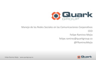 Manejo 
de 
las 
Redes 
Sociales 
en 
las 
Comunicaciones 
Corpora<vas 
Felipe 
Ramírez 
Mejia 
www.quarkgroup.co 
CEO 
Felipe 
Ramirez 
Mejia 
felipe.ramirez@quarkgroup.co 
@FRamirezMejia 
 