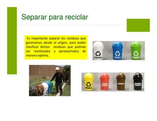 Es importante separar los residuos que
generamos desde el origen, para poder
clasificar dichos residuos que podrían
ser reutilizados y aprovechados de
manera optima.
Separar para reciclar
 